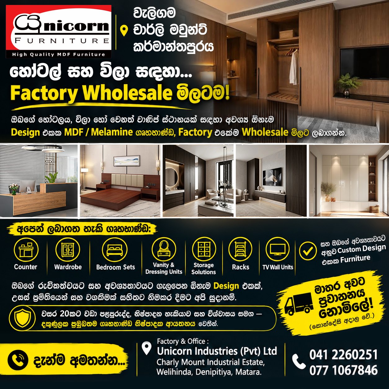 ඔබට අවශ්‍ය ඕනෑම මාදිලියක, ගෘහභාණ්ඩ, කර්මාන්තශාලාවේ මිලටම අපෙන්...

හොටෙල් / විලා සඳහා ...

කවුන්ටර්, 
අල්මාරි, 
ස්ටෝරේජ් කබඩ් , 
රැක්, 
වැනිටි, 
ට්ව වෝල් යුනිට්, 
පැන්ට්‍රි...

ඇතුළු ඔබගේ රුචිකත්වයට හා අවශ්‍යතාවයන්ට සරිලන ඕනෑම ආකාරයක, ඕනෑම ඩිසයින් එකක උසස් ප්‍රමිතියෙන් යුත් ගෘහභාණ්ඩ, 

වසර 20 කට වඩා වැඩි පළපුරුද්ද හා විශ්වාසය රැඳුනු, දකුණුලක ප්‍රමුඛතම නිෂ්පාදක ආයතනය වන "Unicorn Industries (Pvt) Ltd" අපෙන් වගකීමක් සහිතව, කර්මාතශාලා (තොග) මිලටම නිමකරවගන්න. 

මාතර අවට ප්‍රවාහනය නොමිළේ..! (කොන්දේසි අදාලයි) 

දැන්ම අමතන්න...
0412260251 / 0761067846

යුනිකෝන් ඉන්ඩස්ට්‍රීස් පුද්ගලික සමාගම, 
චාර්-ලි මවුන්ට් කර්මාන්ත පුරය, 
උඩුකාව, වැලිහිඳ